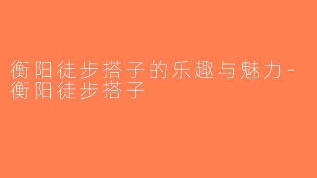 衡阳徒步搭子的乐趣与魅力-衡阳徒步搭子