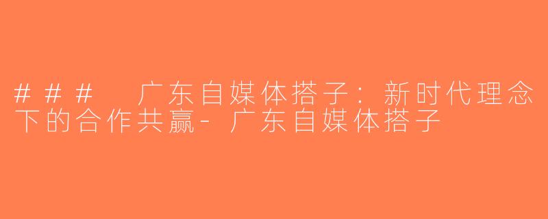 ### 广东自媒体搭子：新时代理念下的合作共赢-广东自媒体搭子