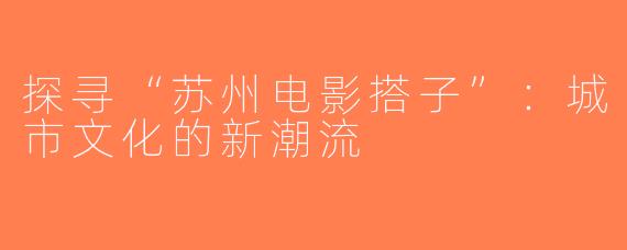 探寻“苏州电影搭子”：城市文化的新潮流