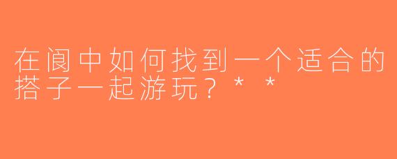 在阆中如何找到一个适合的搭子一起游玩？**