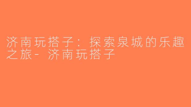 济南玩搭子：探索泉城的乐趣之旅-济南玩搭子