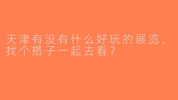 天津有没有什么好玩的展览，找个搭子一起去看？