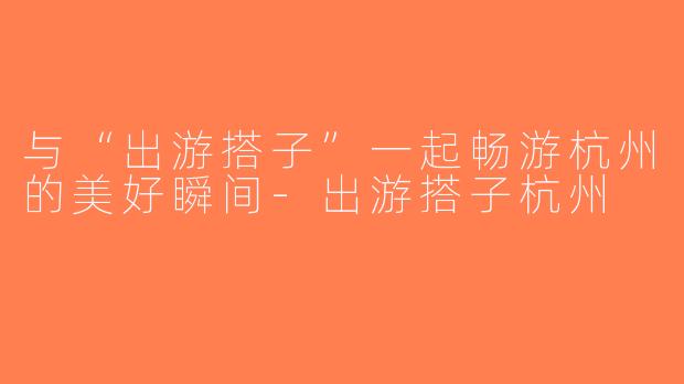 与“出游搭子”一起畅游杭州的美好瞬间-出游搭子杭州