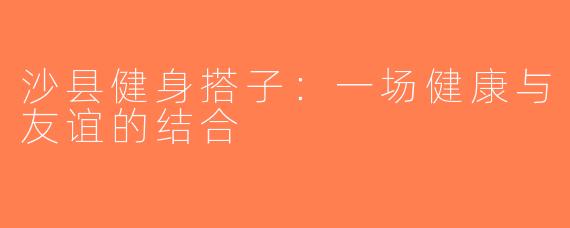 沙县健身搭子：一场健康与友谊的结合
