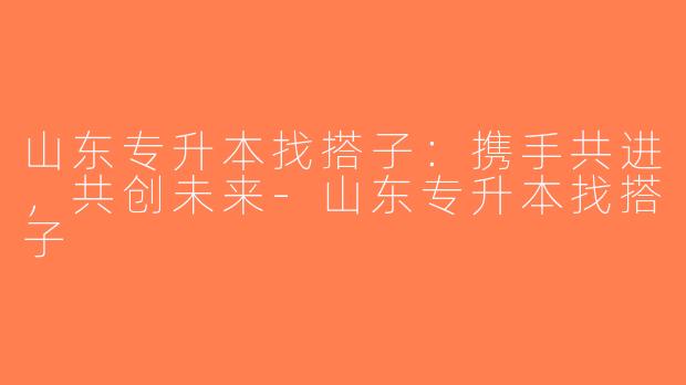 山东专升本找搭子：携手共进，共创未来-山东专升本找搭子