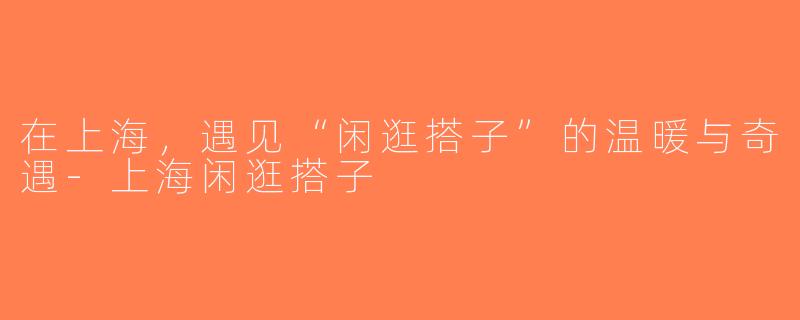 在上海，遇见“闲逛搭子”的温暖与奇遇-上海闲逛搭子
