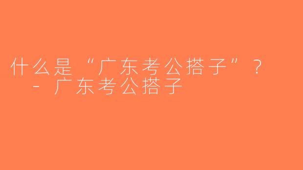 什么是“广东考公搭子”？  -广东考公搭子