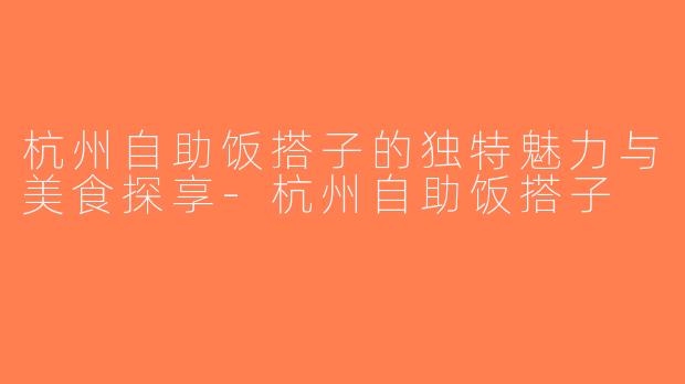 杭州自助饭搭子的独特魅力与美食探享-杭州自助饭搭子