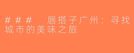### 唇搭子广州：寻找城市的美味之旅