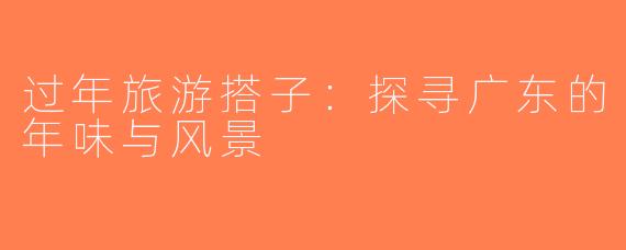 过年旅游搭子：探寻广东的年味与风景