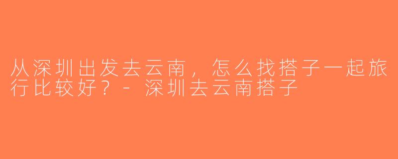 从深圳出发去云南，怎么找搭子一起旅行比较好？-深圳去云南搭子