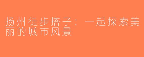 扬州徒步搭子：一起探索美丽的城市风景