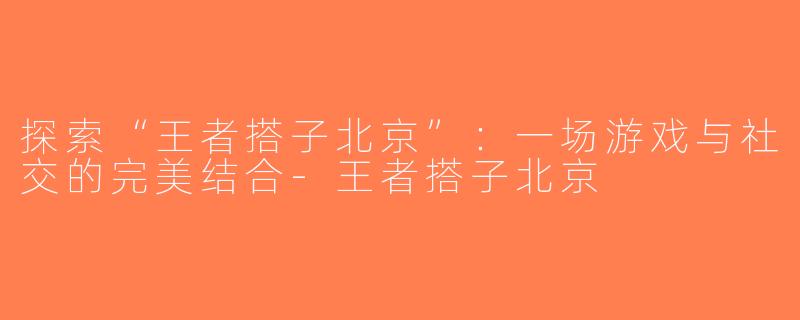 探索“王者搭子北京”：一场游戏与社交的完美结合-王者搭子北京