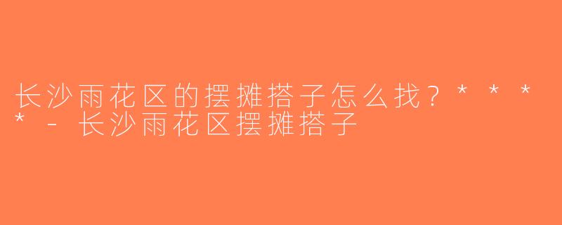 长沙雨花区的摆摊搭子怎么找？****-长沙雨花区摆摊搭子