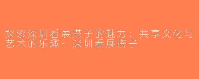 探索深圳看展搭子的魅力：共享文化与艺术的乐趣-深圳看展搭子