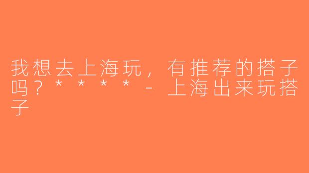 我想去上海玩，有推荐的搭子吗？****-上海出来玩搭子