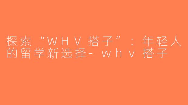 探索“WHV搭子”：年轻人的留学新选择-whv搭子