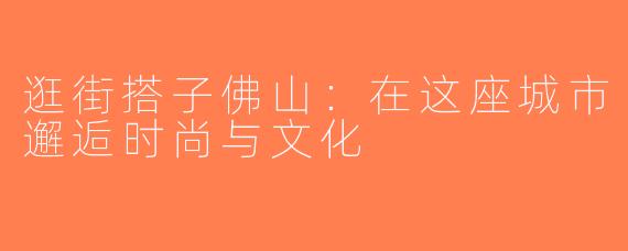 逛街搭子佛山：在这座城市邂逅时尚与文化