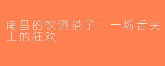 南昌的饮酒搭子：一场舌尖上的狂欢