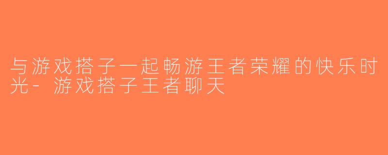 与游戏搭子一起畅游王者荣耀的快乐时光-游戏搭子王者聊天