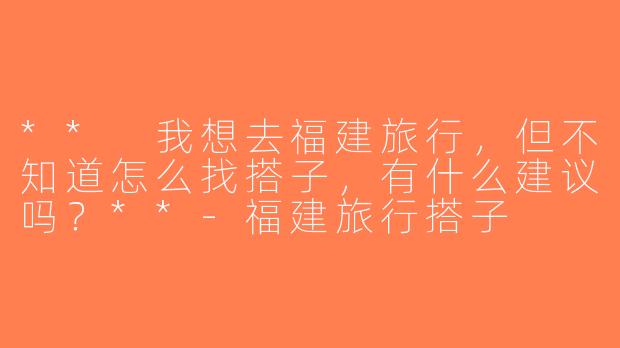 ** 我想去福建旅行，但不知道怎么找搭子，有什么建议吗？**-福建旅行搭子