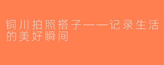 铜川拍照搭子——记录生活的美好瞬间