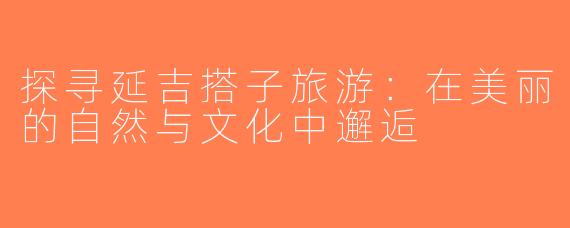 探寻延吉搭子旅游：在美丽的自然与文化中邂逅