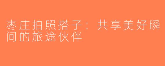 枣庄拍照搭子：共享美好瞬间的旅途伙伴