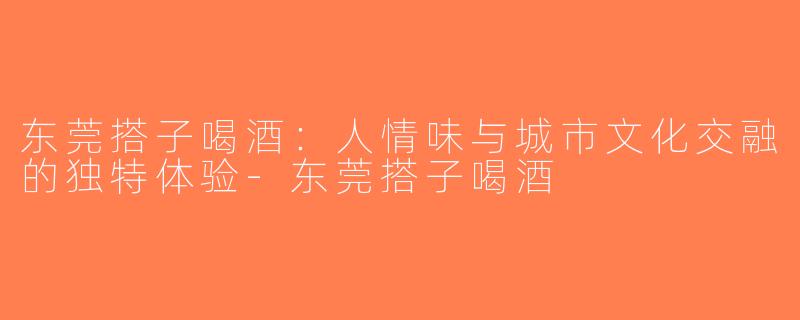 东莞搭子喝酒：人情味与城市文化交融的独特体验-东莞搭子喝酒