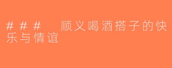 ### 顺义喝酒搭子的快乐与情谊
