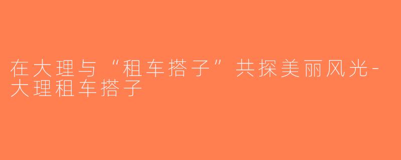 在大理与“租车搭子”共探美丽风光-大理租车搭子