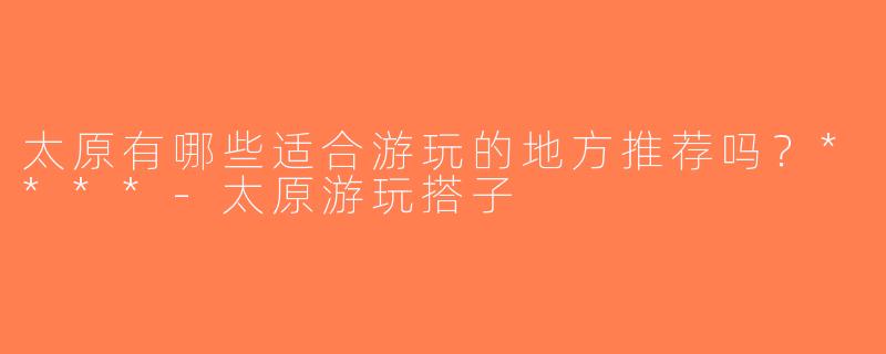 太原有哪些适合游玩的地方推荐吗？****-太原游玩搭子