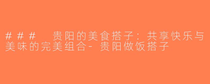 ### 贵阳的美食搭子：共享快乐与美味的完美组合-贵阳做饭搭子