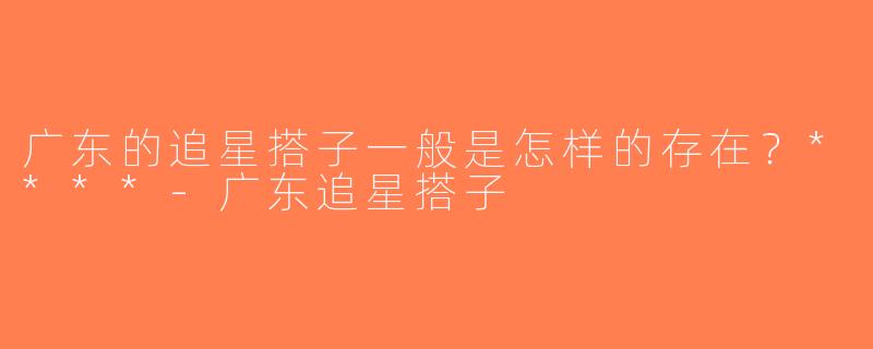 广东的追星搭子一般是怎样的存在？****-广东追星搭子