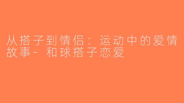 从搭子到情侣：运动中的爱情故事-和球搭子恋爱