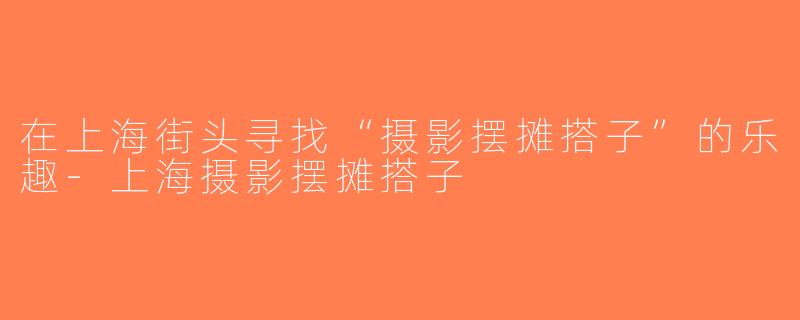 在上海街头寻找“摄影摆摊搭子”的乐趣-上海摄影摆摊搭子