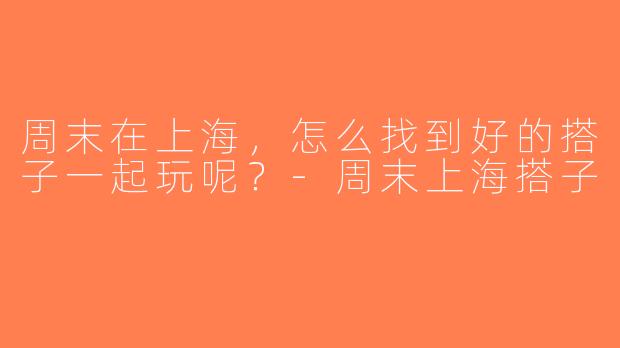 周末在上海，怎么找到好的搭子一起玩呢？-周末上海搭子