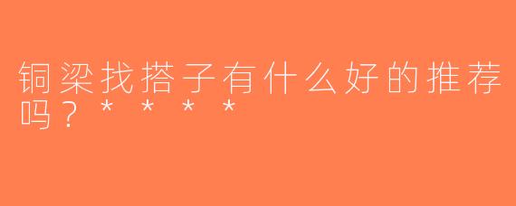 铜梁找搭子有什么好的推荐吗？****