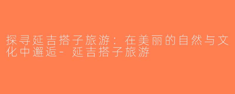 探寻延吉搭子旅游：在美丽的自然与文化中邂逅-延吉搭子旅游