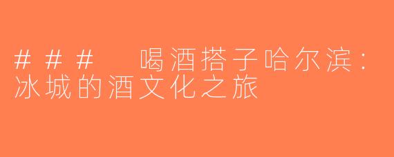 ### 喝酒搭子哈尔滨：冰城的酒文化之旅