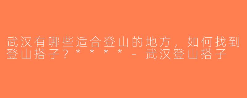 武汉有哪些适合登山的地方，如何找到登山搭子？****-武汉登山搭子