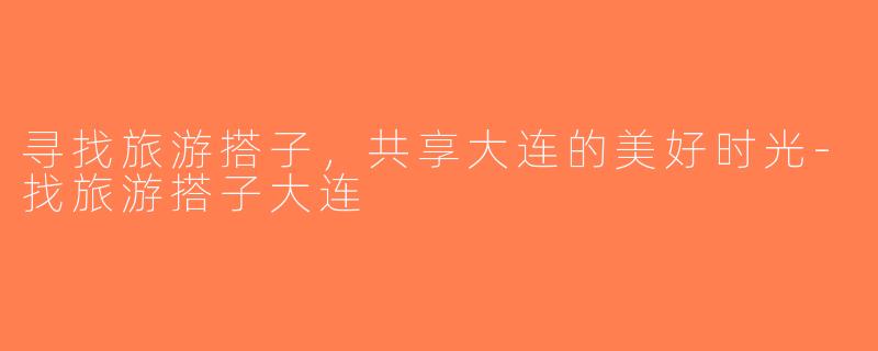 寻找旅游搭子，共享大连的美好时光-找旅游搭子大连