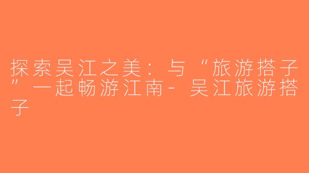 探索吴江之美：与“旅游搭子”一起畅游江南-吴江旅游搭子