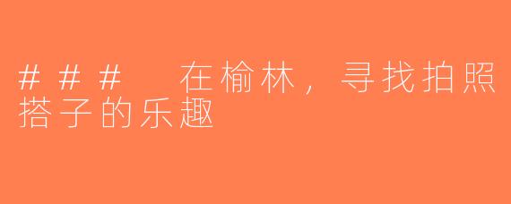 ### 在榆林，寻找拍照搭子的乐趣
