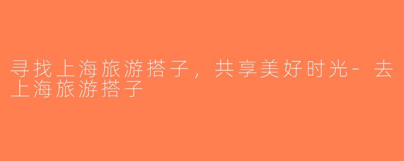 寻找上海旅游搭子，共享美好时光-去上海旅游搭子