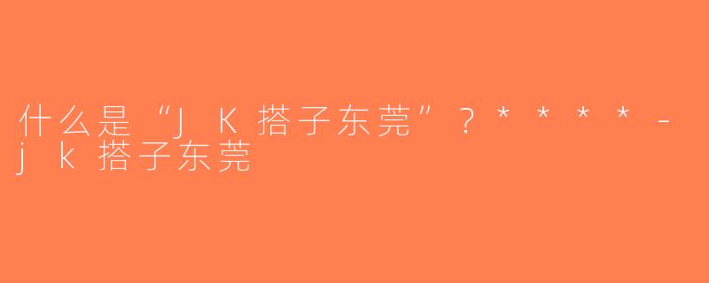 什么是“JK搭子东莞”？****-jk搭子东莞
