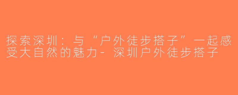 探索深圳：与“户外徒步搭子”一起感受大自然的魅力-深圳户外徒步搭子