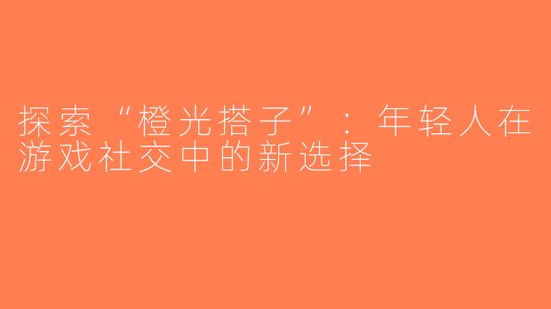 探索“橙光搭子”：年轻人在游戏社交中的新选择