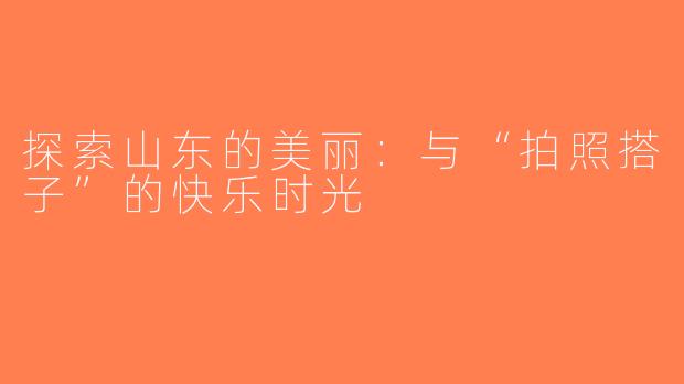 探索山东的美丽：与“拍照搭子”的快乐时光