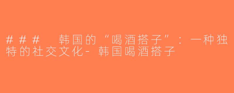 ### 韩国的“喝酒搭子”：一种独特的社交文化-韩国喝酒搭子